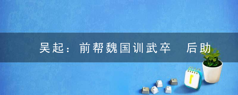 吴起：前帮魏国训武卒 后助楚国谋变法 是春秋战国时期一个被忽视了的全能型人才